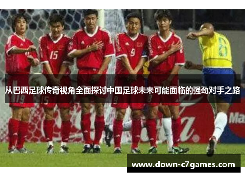 从巴西足球传奇视角全面探讨中国足球未来可能面临的强劲对手之路 从巴西足球传奇视角全面探讨中国足球未来可能面临的强劲对手之路