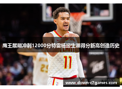 鹰王展翅冲刺12000分特雷杨迎生涯得分新高创造历史 鹰王展翅冲刺12000分特雷杨迎生涯得分新高创造历史