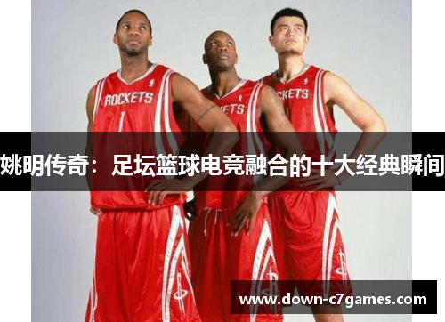 姚明传奇：足坛篮球电竞融合的十大经典瞬间