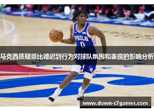 马克西质疑恩比德迟到行为对球队氛围和表现的影响分析